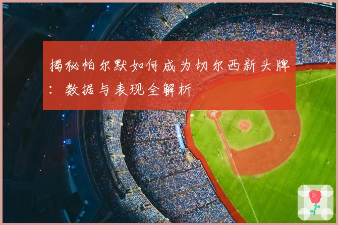 揭秘帕尔默如何成为切尔西新头牌：数据与表现全解析