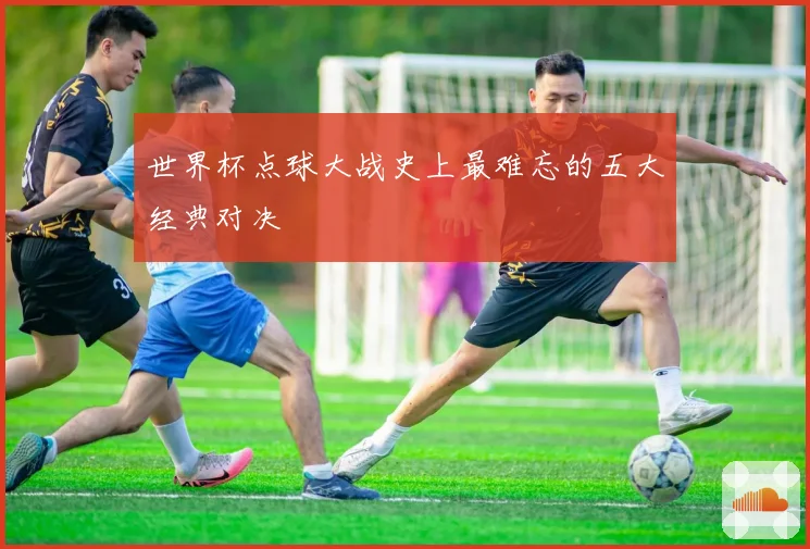世界杯点球大战史上最难忘的五大经典对决