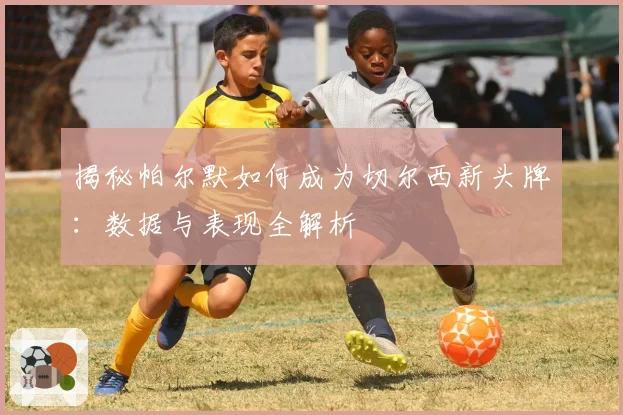 揭秘帕尔默如何成为切尔西新头牌：数据与表现全解析