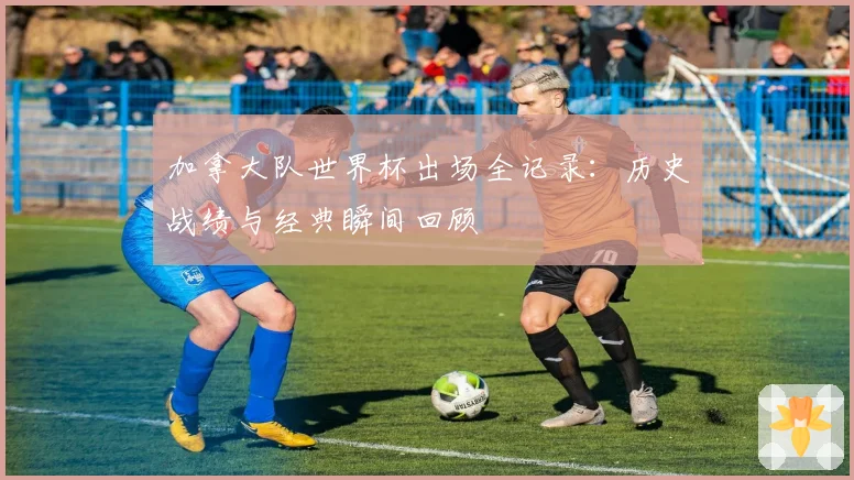 加拿大队世界杯出场全记录：历史战绩与经典瞬间回顾