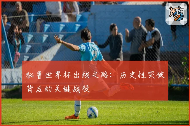 秘鲁世界杯出线之路：历史性突破背后的关键战役