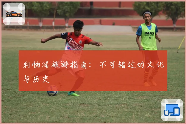 利物浦旅游指南：不可错过的文化与历史