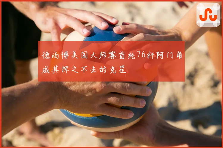 德尚博美国大师赛首轮76杆阿门角成其挥之不去的克星