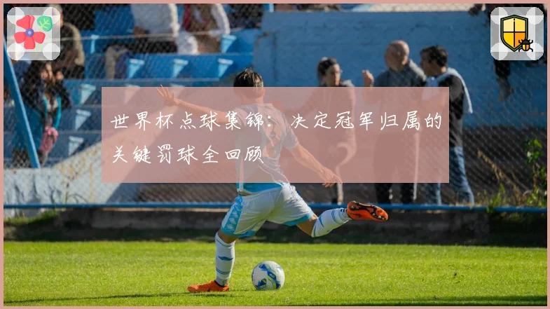 世界杯点球集锦：决定冠军归属的关键罚球全回顾