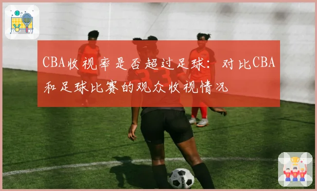 CBA收视率是否超过足球：对比CBA和足球比赛的观众收视情况